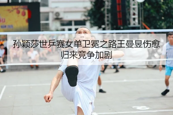 孙颖莎世乒赛女单卫冕之路王曼昱伤愈归来竞争加剧